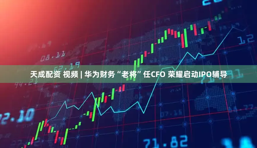 天成配资 视频 | 华为财务“老将”任CFO 荣耀启动IPO辅导