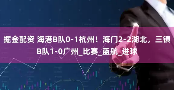 掘金配资 海港B队0-1杭州！海门2-2湖北，三镇B队1-0广州_比赛_蓝航_进球