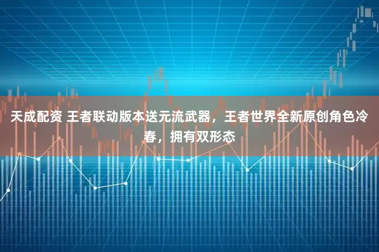 天成配资 王者联动版本送元流武器，王者世界全新原创角色冷春，拥有双形态
